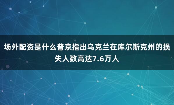 场外配资是什么普京指出乌克兰在库尔斯克州的损失人数高达7.6万人