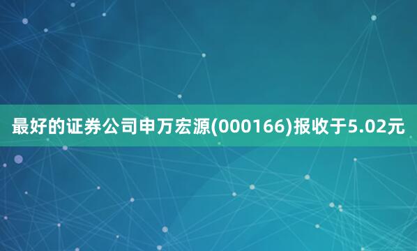 最好的证券公司申万宏源(000166)报收于5.02元