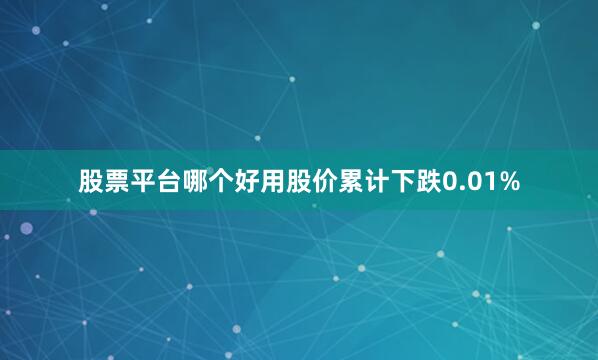 股票平台哪个好用股价累计下跌0.01%